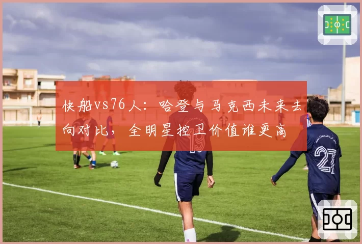 快船vs76人：哈登与马克西未来去向对比，全明星控卫价值谁更高