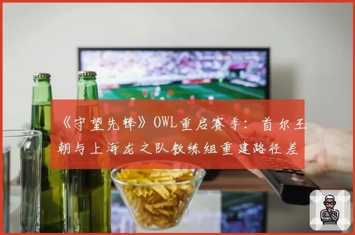 《守望先锋》OWL重启赛季:首尔王朝与上海龙之队教练组重建路径差异分析