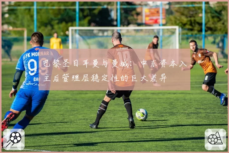 巴黎圣日耳曼与曼城：中东资本入主后管理层稳定性的巨大差异