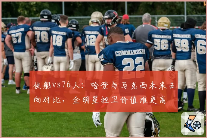 快船vs76人：哈登与马克西未来去向对比，全明星控卫价值谁更高