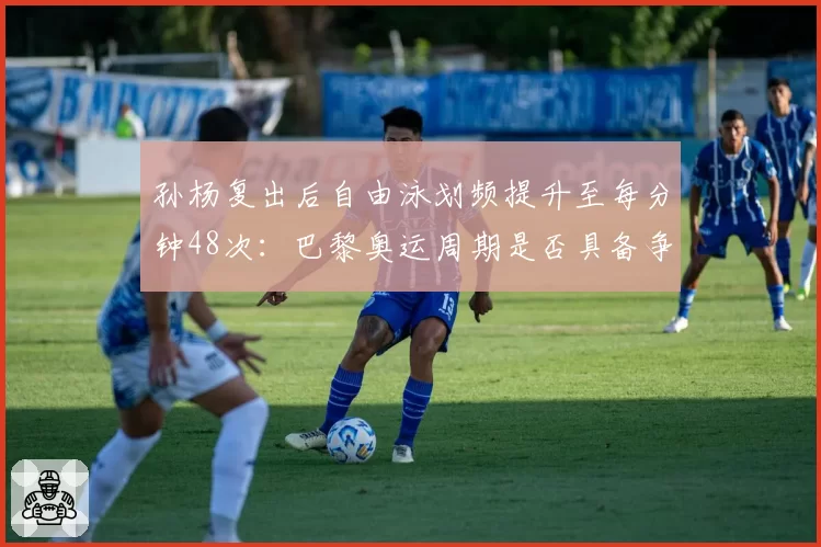 孙杨复出后自由泳划频提升至每分钟48次：巴黎奥运周期是否具备争金实力？