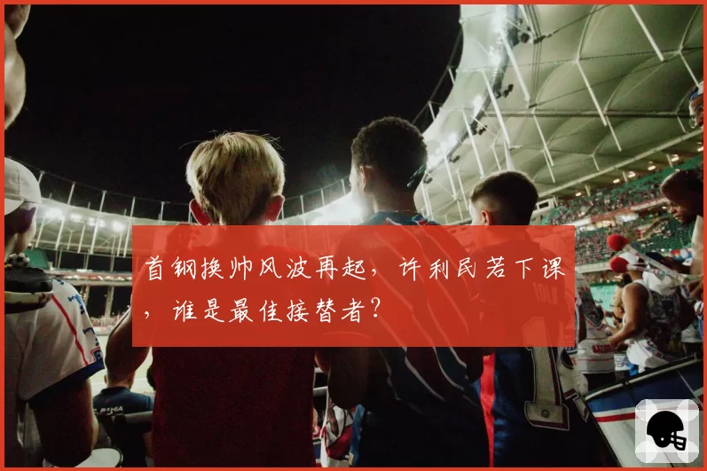 首钢换帅风波再起,许利民若下课,谁是最佳接替者?