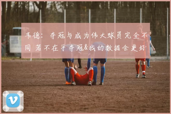 韦德:夺冠与成为伟大球员完全不同 若不在乎夺冠&我的数据会更好