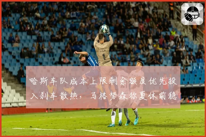 哈斯车队成本上限剩余额度优先投入刹车散热,马格努森称夏休前稳定性将显著提升