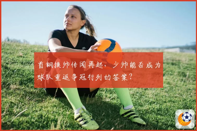 首钢换帅传闻再起，少帅能否成为球队重返争冠行列的答案？