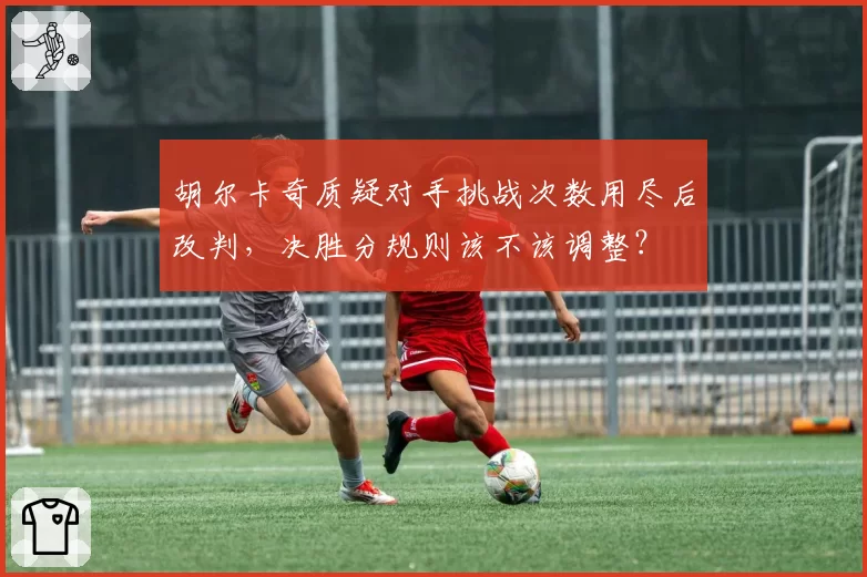 胡尔卡奇质疑对手挑战次数用尽后改判,决胜分规则该不该调整?